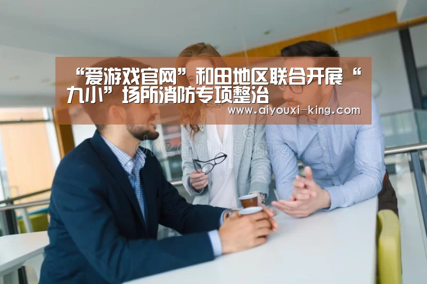 “爱游戏官网”和田地区联合开展“九小”场所消防专项整治(图1) 爱游戏官方入口
